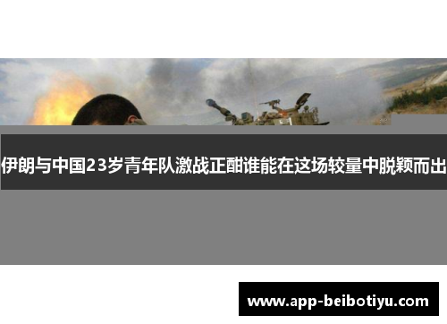 伊朗与中国23岁青年队激战正酣谁能在这场较量中脱颖而出